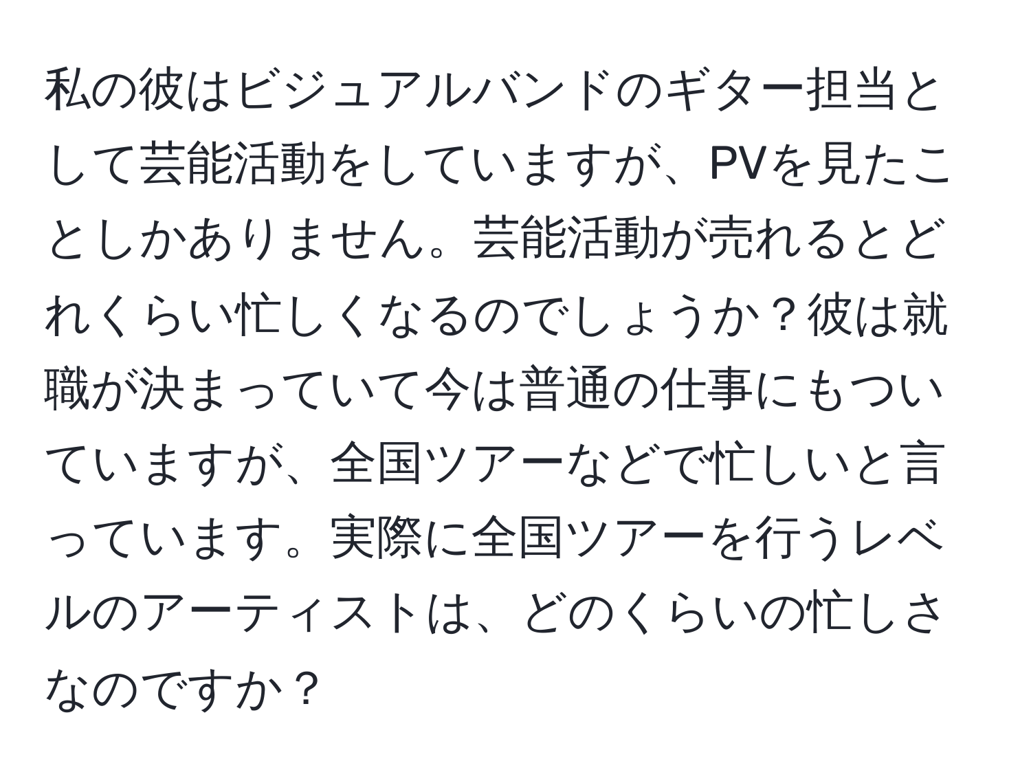 私の彼はビジュアルバンドのギター担当として芸能活動をしていますが、PVを見たことしかありません。芸能活動が売れるとどれくらい忙しくなるのでしょうか？彼は就職が決まっていて今は普通の仕事にもついていますが、全国ツアーなどで忙しいと言っています。実際に全国ツアーを行うレベルのアーティストは、どのくらいの忙しさなのですか？