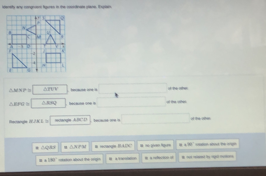 Identify any congruent figures in the coordinate plane. Explain.
△ MNP≌ △ TUV □ , because one is □ of the other
△ EFG≌ △ RSQ , because one is □ of the other
Rectangle HJKL≌ | rect an gl ABCD because one is □ ofl the other
△ QRS △ NPM rectangle BADC a no given figure a.90° rotation about the origin
tta180° rotation about the origin 28 a translation a reflection of te not related by rigid motions.