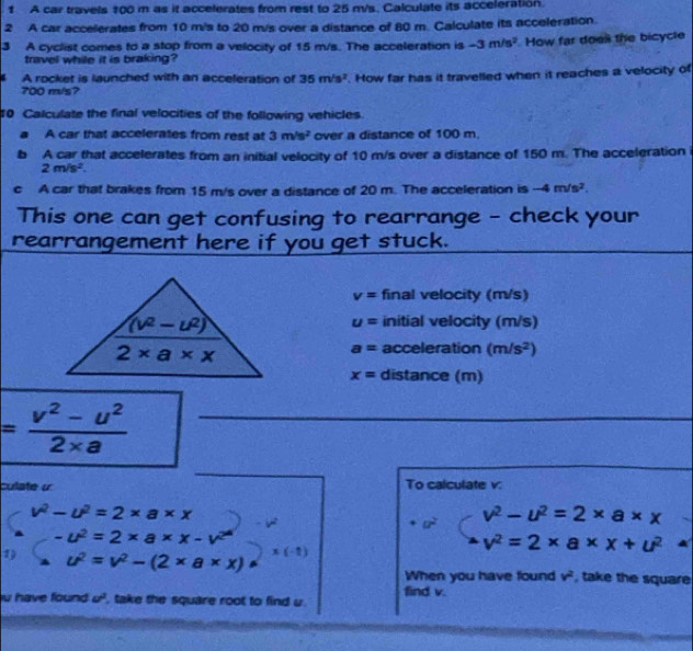 A car travels 100 m as it accelerates from rest to 25 m/s. Calculate its acceleration.
2 A car accelerates from 10 m/s to 20 m/s over a distance of 80 m. Calculate its acceleration.
3 A cyclist comes to a stop from a velocity of 15 m/s. The acceleration is -3m/s^2 How far does the bicycle
travel while it is braking?
A rocket is launched with an acceleration of 35m/s^2. How far has it travelled when it reaches a velocity of
700 m/s?
0 Calculate the final velocities of the following vehicles.
A car that accelerates from rest at 3m/s^2 over a distance of 100 m.
b A car that accelerates from an initial velocity of 10 m/s over a distance of 150 m. The acceleration
2m/s^2.
c A car that brakes from 15 m/s over a distance of 20 m. The acceleration is -4m/s^2.
This one can get confusing to rearrange - check your
rearrangement here if you get stuck.
_
v= final velocity (m/s)
initial velocity (m/s)
u=
a= acceleration (m/s^2)
x= distance (m)
_ = (v^2-u^2)/2* a 
_
_
_
_
culate « To calculate v:
v^2-u^2=2* a* x
v^2-u^2=2* a* x
-u^2=2* a* x-v^2
v^2=2* a* x+u^2
1) u^2=v^2-(2* a* x) x(-1)
When you have found v^2 , take the square
u have found u^2 , take the square root to find u. find v.