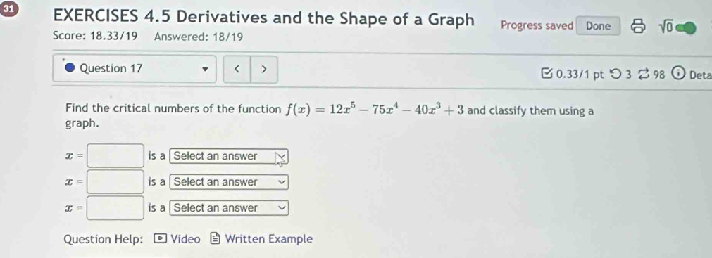 Derivatives and the Shape of a Graph Progress saved Done sqrt(0) 
Score: 18.33/19 Answered: 18/19 
Question 17 < > 0.33/1 ptつ 3 98 Deta 
Find the critical numbers of the function f(x)=12x^5-75x^4-40x^3+3 and classify them using a 
graph.
x=□ is a Select an answer
x=□ is a Select an answer
x=□ is a Select an answer 
Question Help: Video Written Example