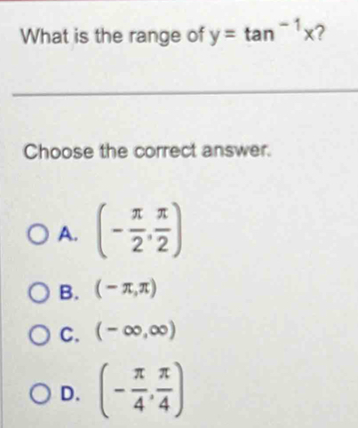 What is the range of y=tan^(-1)x 2
_
Choose the correct answer.
A. (- π /2 , π /2 )
B. (-π ,π )
C. (-∈fty ,∈fty )
D. (- π /4 , π /4 )