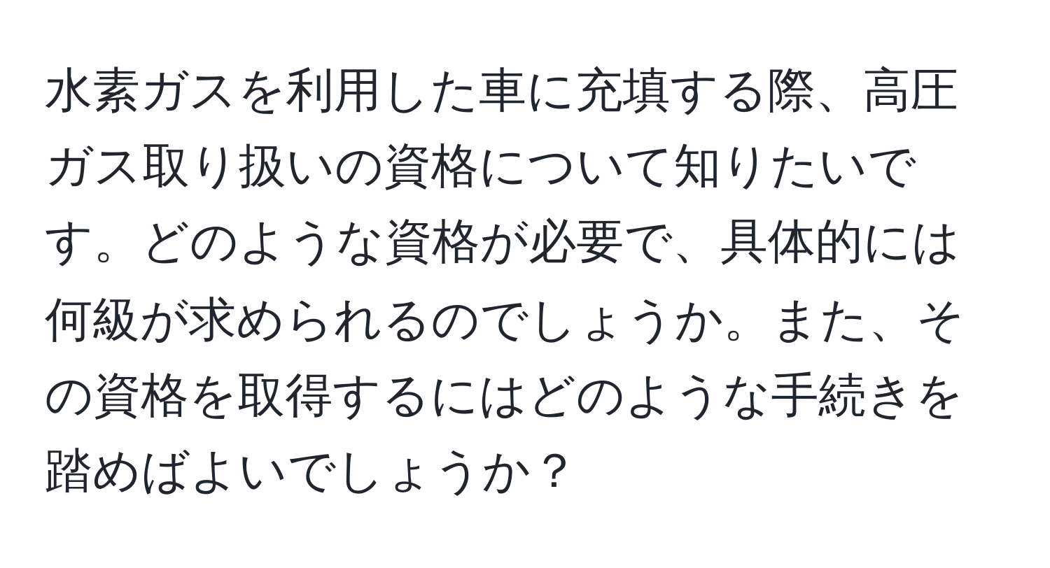 水素ガスを利用した車に充填する際、高圧ガス取り扱いの資格について知りたいです。どのような資格が必要で、具体的には何級が求められるのでしょうか。また、その資格を取得するにはどのような手続きを踏めばよいでしょうか？