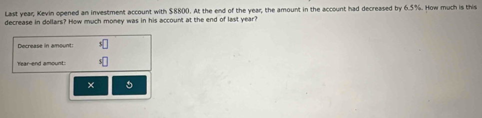 Last year, Kevin opened an investment account with $8800. At the end of the year, the amount in the account had decreased by 6.5%. How much is this 
decrease in dollars? How much money was in his account at the end of last year? 
Decrease in amount: 
Year-end amount: 
× 5