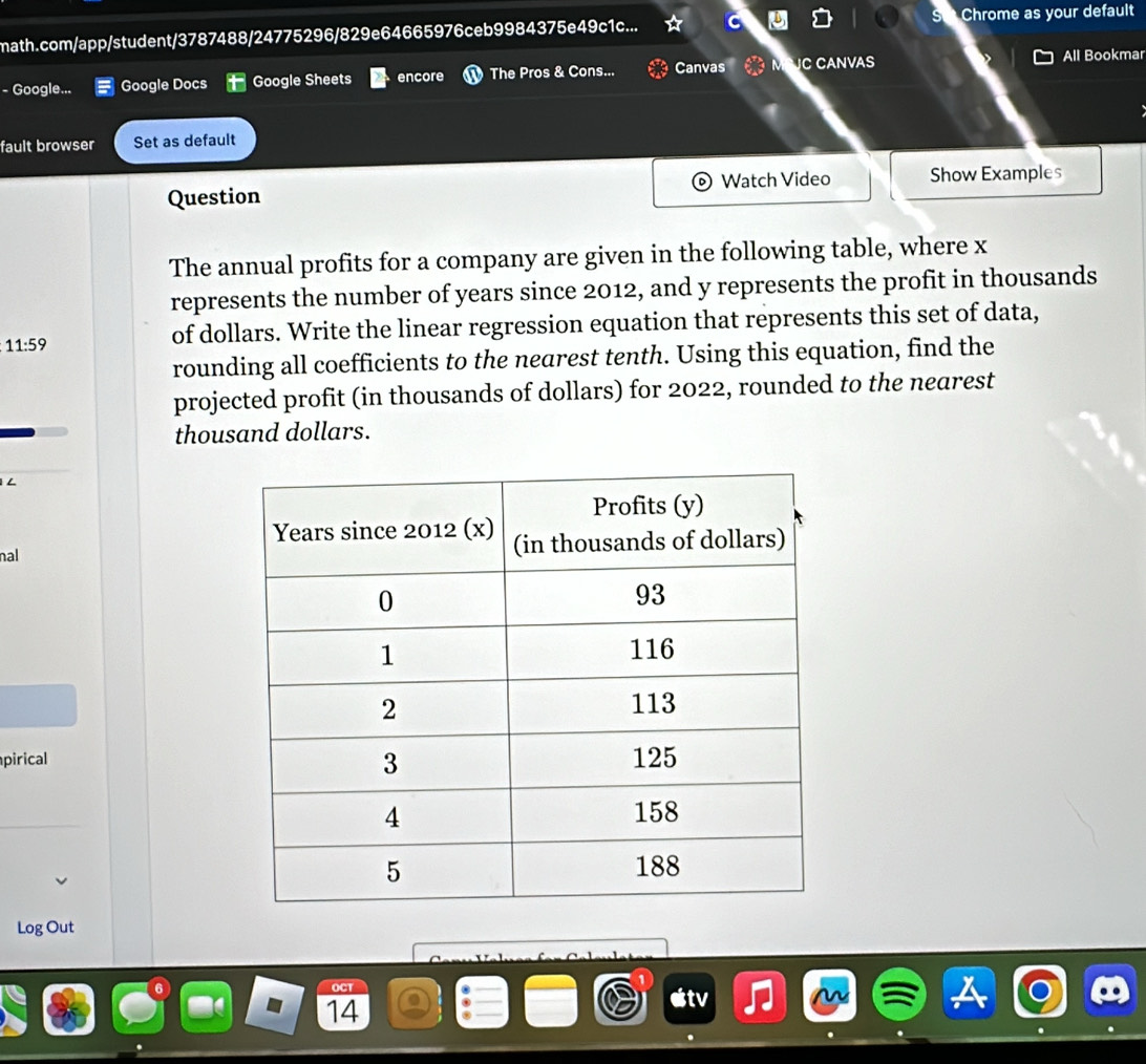 math.com/app/student/3787488/24775296/829e64665976ceb9984375e49c1c... Chrome as your default 
- Google... Google Docs t Google Sheets encore The Pros & Cons... Canvas C CANVAS All Bookmar 
fault browser Set as default 
Question Watch Video Show Examples 
The annual profits for a company are given in the following table, where x
represents the number of years since 2012, and y represents the profit in thousands
11:59
of dollars. Write the linear regression equation that represents this set of data, 
rounding all coefficients to the nearest tenth. Using this equation, find the 
projected profit (in thousands of dollars) for 2022, rounded to the nearest 
thousand dollars. 
L 
nal 
pirical 
Log Out 
OCT
14