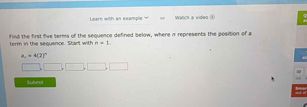 Learn with an example or Watch a video 
Find the first five terms of the sequence defined below, where n represents the position of a 
term in the sequence. Start with n=1.
a_n=4(2)^n
el
□ ,□ ,□ ,□ ,□
00 
HR I 
Submit 
Smar 
out of