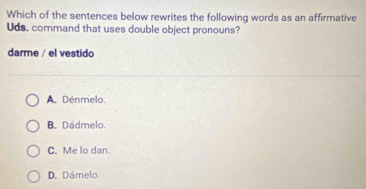 Which of the sentences below rewrites the following words as an affirmative
Uds. command that uses double object pronouns?
darme / el vestido
A. Dénmelo.
B. Dádmelo.
C. Me lo dan.
D. Dámelo.