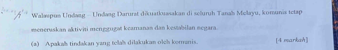 Walaupun Undang - Undang Darurat dikuatkuasakan di seluruh Tanah Melayu, komunis tetap 
meneruskan aktiviti menggugat keamanan dan kestabilan negara. 
(a) Apakah tindakan yang tclah dilakukan olch komunis. [4 markah]