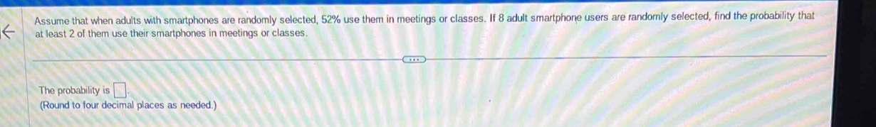 Assume that when adults with smartphones are randomly selected, 52% use them in meetings or classes. If 8 adult smartphone users are randomly selected, find the probability that 
at least 2 of them use their smartphones in meetings or classes. 
The probability is □. 
(Round to four decimal places as needed.)