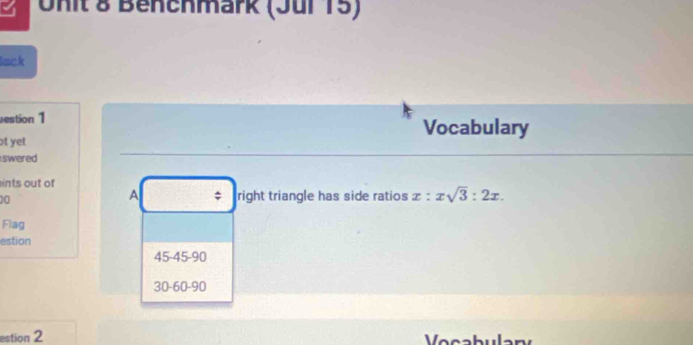 Unit & Benchmark (Jur 15) 
lack 
estion 1 Vocabulary 
t yet 
swered 
ints out of
10
A right triangle has side ratios x:xsqrt(3):2x. 
; 
Flag 
estion
45 - 45 - 90
30 - 60 - 90
estion 2 Vocabulary