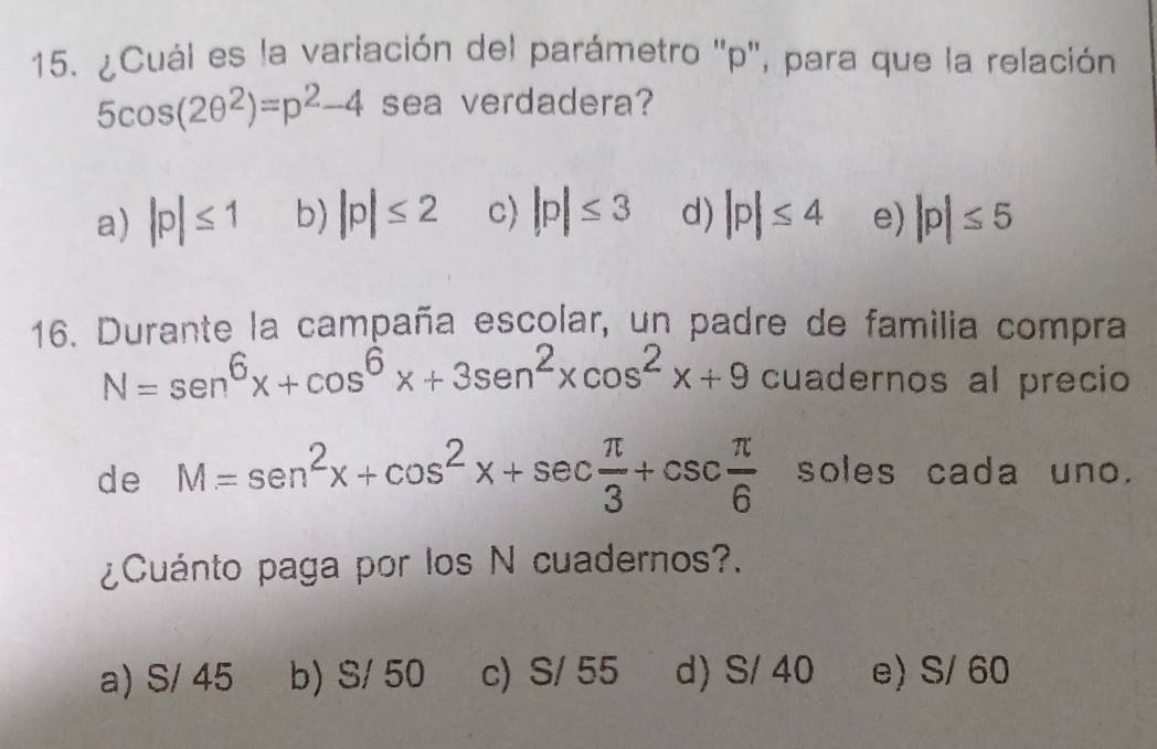 ¿Cuál es la variación del parámetro '' p '', para que la relación
5cos (2θ^2)=p^2-4 sea verdadera?
a) |p|≤ 1 b) |p|≤ 2 c) |p|≤ 3 d) |p|≤ 4 e) |p|≤ 5
16. Durante la campaña escolar, un padre de familia compra
N=sen^6x+cos^6x+3sen^2xcos^2x+9 cuadernos al precio
de M=sen^2x+cos^2x+sec  π /3 +csc  π /6  soles cada uno.
¿Cuánto paga por los N cuadernos?.
a) S/ 45 b) S/ 50 c) S/ 55 d) S/ 40 e) S/ 60