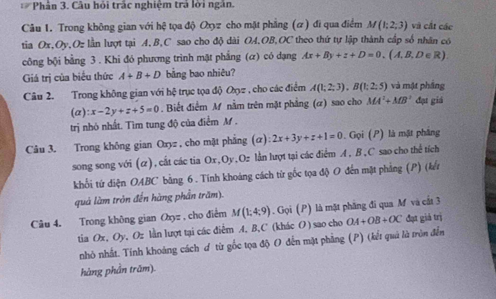 Phân 3. Câu hỏi trắc nghiệm trả lời ngắn.
Câu 1. Trong không gian với hệ tọa độ Oxyz cho mặt phẳng (α) đi qua điểm M(1;2;3) và cắt các
tia Ox,Oy,Oz lần lượt tại A,B,C sao cho độ dài OA,OB,OC theo thứ tự lập thành cấp số nhân có
công bội bằng 3 . Khi đó phương trình mặt phẳng (α) có dạng Ax+By+z+D=0,(A,B,D∈ R)
Giá trị của biểu thức A+B+D bằng bao nhiêu?
Câu 2. Trong không gian với hệ trục tọa độ Oxyz , cho các điểm A(1;2;3),B(1;2;5) và mật phầng
(a): x-2y+z+5=0. Biết điểm M nằm trên mặt phẳng (α) sao cho MA^2+MB^2 đạ giá
trị nhỏ nhất. Tìm tung độ của điểm M .
Câu 3. Trong không gian Oxyz , cho mặt phẳng (α): 2x+3y+z+1=0. Gọi (P) là mặt phẳng
song song với (α), cắt các tia Ox,Oy,Oz lằn lượt tại các điểm A, B,C sao cho thể tích
khối tứ diện OABC bằng 6. Tính khoảng cách từ gốc tọa độ O đến mặt phẳng (P) (kết
quả làm tròn đến hàng phần trăm).
Câu 4. Trong không gian Oxyz , cho điểm M(1;4;9). Gọi (P) là mặt phăng đi qua M và cất 3
tia Ox, Oy, Oz lần lượt tại các điểm A, B,C (khác O) sao cho OA+OB+OC đạt giả trị
nhỏ nhất. Tính khoảng cách ơ từ gốc tọa độ O đến mặt phẳng (P) (kết quả là tròn đến
hàng phần trăm).