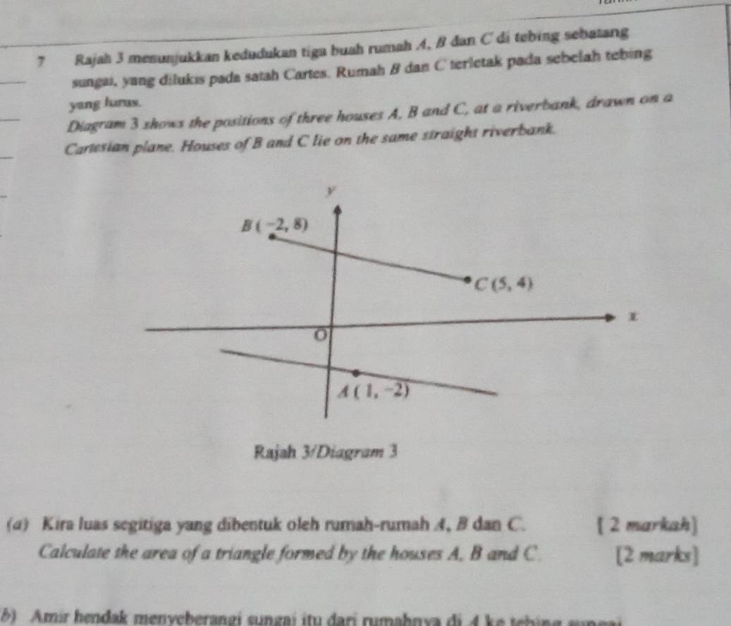 Rajah 3 menunjukkan kedudukan tiga buah rumah A, B đan C di tebing sebatang
sungai, yang dilukis pada satah Cartes. Rumah B dan Cterletak pada sebelah tebing
yang lurus.
Diagram 3 shows the positions of three houses A, B and C, at a riverbank, drawn on a
Cartesian plane. Houses of B and C lie on the same straight riverbank.
Rajah 3/Diagram 3
(a) Kira luas segitiga yang dibentuk oleh rumah-rumah 4, B dan C. [ 2 markah]
Calculate the area of a triangle formed by the houses A. B and C [2 marks]
5) Amír hendak menveberangi sungai itu dari rumahnya di 4 ke tehing