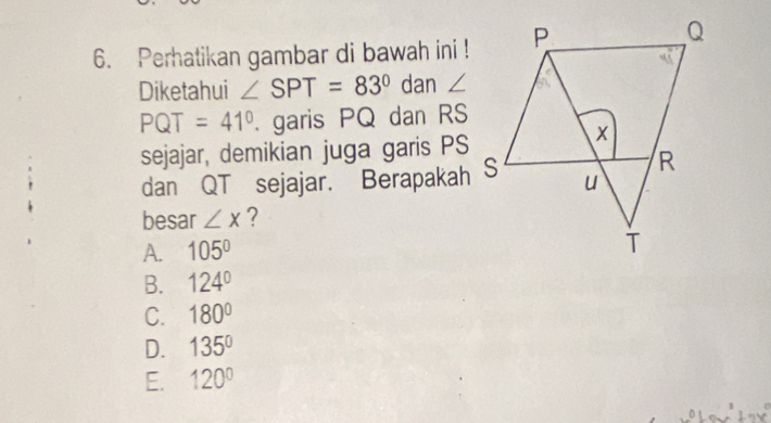 Perhatikan gambar di bawah ini !
Diketahui ∠ SPT=83° dan ∠
PQT =41°. garis PQ dan RS
sejajar, demikian juga garis PS
dan QT sejajar. Berapakah
besar ∠ x ?
A. 105°
B. 124°
C. 180°
D. 135°
E. 120°