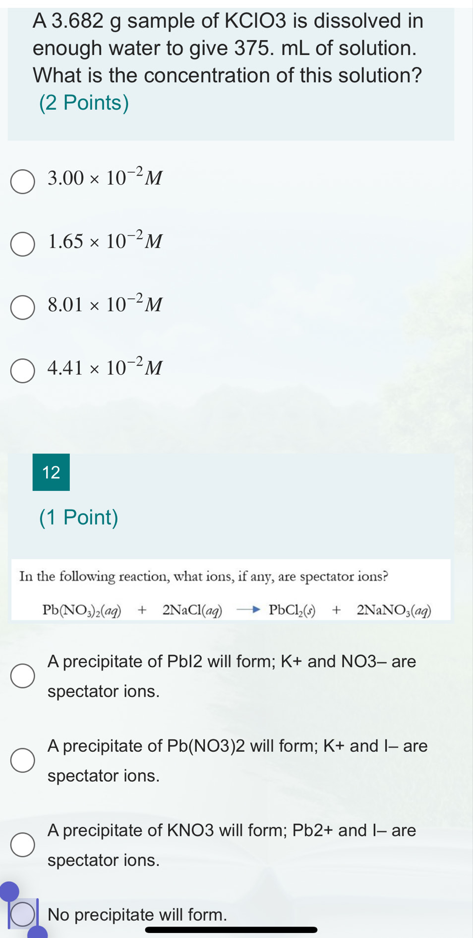 A 3.682 g sample of KCIO3 is dissolved in
enough water to give 375. mL of solution.
What is the concentration of this solution?
(2 Points)
3.00* 10^(-2)M
1.65* 10^(-2)M
8.01* 10^(-2)M
4.41* 10^(-2)M
12
(1 Point)
In the following reaction, what ions, if any, are spectator ions?
Pb(NO_3)_2(aq)+2NaCl(aq)to PbCl_2(s)+2NaNO_3(aq)
A precipitate of PbI2 will form; K+ and NO3- are
spectator ions.
A precipitate of Pb(NO3)2 will form; K+ and I - are
spectator ions.
A precipitate of KNO3 will form; Pb2+ and I- are
spectator ions.
No precipitate will form.