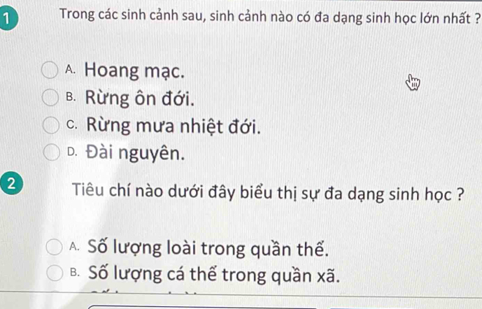 Trong các sinh cảnh sau, sinh cảnh nào có đa dạng sinh học lớn nhất ?
A. Hoang mạc.
B. Rừng ôn đới.
c. Rừng mưa nhiệt đới.
D. Đài nguyên.
2 Tiêu chí nào dưới đây biểu thị sự đa dạng sinh học ?
A Số lượng loài trong quần thể.
B. Số lượng cá thể trong quần xã.