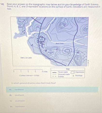 Base your answer on the topographic map below and on your knowledge of Earth Science.
feet. Points A, 8, C, and D represent locations on the surface of Earth. Elevations are measured in
Key
ò 2 4 miles Paved roads Depression
Contour interval = 10 feel Swarnp Unosived roads Buildings
In which general direction does Red Creek flow?
A) northeast
B) southeast
C) southwest
b northwest