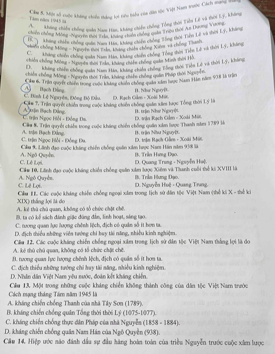 Một số cuộc kháng chiến thắng lợi tiêu biểu của dân tộc Việt Nam trước Cách mạng thang
Tám năm 1945 là
A. kháng chiến chống quân Nam Hán, kháng chiến chống Tổng thời Tiền Lê và thời Lý, kháng
chiến chống Mông -Nguyên thời Trần, kháng chiến chống quân Triệu thời An Dương Vương-
B.  kháng chiến chống quân Nam Hán, kháng chiến chống Tổng thời Tiền Lê và thời Lý, kháng
Tchiến chống Mông - Nguyên thời Trần, kháng chiến chống Xiêm và chống Thanh.
C. kháng chiến chống quân Nam Hán, kháng chiến chống Tổng thời Tiền Lê và thời Lý, kháng
chiến chống Mông - Nguyên thời Trần, kháng chiến chống quân Minh thời Hồ.
D. kháng chiến chống quân Nam Hán, kháng chiến chống Tổng thời Tiền Lê và thời Lý, kháng
chiến chống Mông - Nguyên thời Trần, kháng chiến chống quân Pháp thời Nguyễn.
Câu 6. Trận quyết chiến trong cuộc kháng chiến chống quân xâm lược Nam Hán năm 938 là trận
A Bạch Đầng. B. Như Nguyệt.
C. Bình Lệ Nguyên, Đông Bộ Đầu. D. Rạch Gầm - Xoài Mút.
Câu 7. Trận quyết chiến trong cuộc kháng chiến chống quân xâm lược Tổng thời Lý là
A.)trận Bạch Đằng. B. trận Như Nguyệt.
C. trận Ngọc Hồi - Đồng Đa. D. trận Rạch Gầm - Xoài Mút.
Câu 8. Trận quyết chiến trong cuộc kháng chiến chống quân xâm lược Thanh năm 1789 là
A. trận Bạch Đằng.  B. trận Như Nguyệt.
C. trận Ngọc Hồi - Đồng Đa. D. trận Rạch Gầm - Xoài Mút.
Câu 9. Lãnh đạo cuộc kháng chiến chống quân xâm lược Nam Hán năm 938 là
A. Ngô Quyền. B. Trần Hưng Đạo.
C. Lê Lợi. D. Quang Trung - Nguyễn Huệ.
Câu 10. Lãnh đạo cuộc kháng chiến chống quân xâm lược Xiêm và Thanh cuối thế ki XVIII là
A. Ngô Quyền. B. Trần Hưng Đạo.
C. Lê Lợi. D. Nguyễn Huệ - Quang Trung.
Câu 11. Các cuộc kháng chiến chống ngoại xâm trong lịch sử dân tộc Việt Nam (thế ki X - thế kỉ
XIX) thắng lợi là do
A. kẻ thù chủ quan, không có tổ chức chặt chẽ.
B. ta có kế sách đánh giặc đúng đắn, linh hoạt, sáng tạo.
C. tương quan lực lượng chênh lệch, địch có quân số ít hơn ta.
D. địch thiếu những viên tướng chỉ huy tài năng, nhiều kinh nghiệm.
Câu 12. Các cuộc kháng chiến chống ngoại xâm trong lịch sử dân tộc Việt Nam thắng lợi là do
A. kẻ thù chủ quan, không có tổ chức chặt chẽ.
B. tương quan lực lượng chênh lệch, địch có quân số ít hơn ta.
C. địch thiếu những tướng chỉ huy tài năng, nhiều kinh nghiệm.
D. Nhân dân Việt Nam yêu nước, đoàn kết kháng chiến.
Câu 13. Một trong những cuộc kháng chiến không thành công của dân tộc Việt Nam trước
Cách mạng tháng Tám năm 1945 là
A. kháng chiến chống Thanh của nhà Tây Sơn (1789).
B. kháng chiến chống quân Tống thời thời Lý (1075-1077).
C. kháng chiến chống thực dân Pháp của nhà Nguyễn (1858 - 1884).
D. kháng chiến chống quân Nam Hán của Ngô Quyền (938).
Câu 14. Hiệp ước nào đánh dấu sự đầu hàng hoàn toàn của triều Nguyễn trước cuộc xâm lược