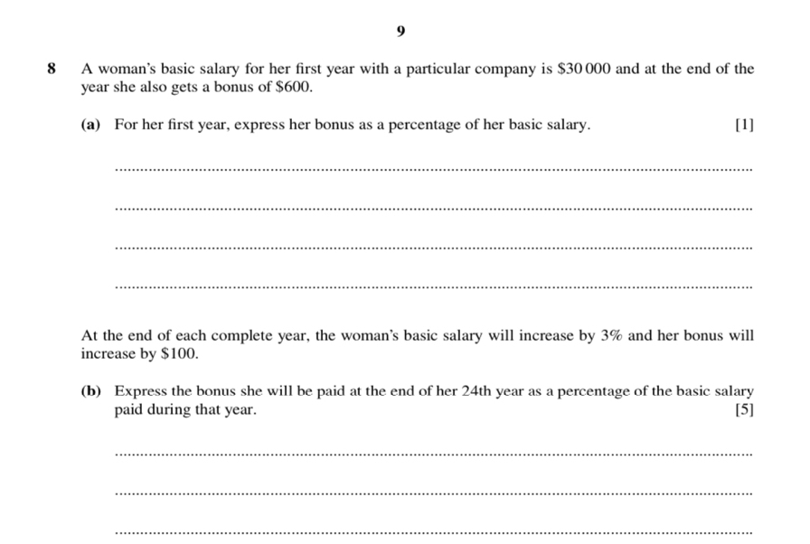 9 
8 A woman’s basic salary for her first year with a particular company is $30 000 and at the end of the
year she also gets a bonus of $600. 
(a) For her first year, express her bonus as a percentage of her basic salary. [1] 
_ 
_ 
_ 
_ 
At the end of each complete year, the woman's basic salary will increase by 3% and her bonus will 
increase by $100. 
(b) Express the bonus she will be paid at the end of her 24th year as a percentage of the basic salary 
paid during that year. [5] 
_ 
_ 
_