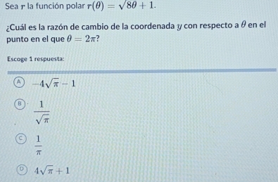 Sea r la función polar r(θ )=sqrt(8θ )+1. 
¿Cuál es la razón de cambio de la coordenada y con respecto a θ en el
punto en el que θ =2π
Escoge 1 respuesta:
-4sqrt(π )-1
D  1/sqrt(π ) 
C  1/π  
4sqrt(π )+1