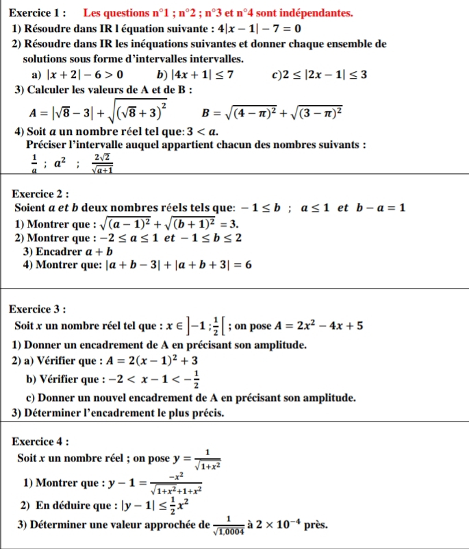 Les questions n°1;n°2;n°3 et n°4 sont indépendantes.
1) Résoudre dans IR l équation suivante : 4|x-1|-7=0
2) Résoudre dans IR les inéquations suivantes et donner chaque ensemble de
solutions sous forme d’intervalles intervalles.
a) |x+2|-6>0 b) |4x+1|≤ 7 c) 2≤ |2x-1|≤ 3
3) Calculer les valeurs de A et de B :
A=|sqrt(8)-3|+sqrt((sqrt 8)+3)^2 B=sqrt((4-π )^2)+sqrt((3-π )^2)
4) Soit a un nombre réel tel que: 3
Préciser l’intervalle auquel appartient chacun des nombres suivants :
 1/a ;a^2; 2sqrt(2)/sqrt(a+1) 
Exercice 2 :
Soient a et b deux nombres réels tels que: -1≤ b;a≤ 1 et b-a=1
1) Montrer que : sqrt((a-1)^2)+sqrt((b+1)^2)=3.
2) Montrer que : -2≤ a≤ 1 ∈ t -1≤ b≤ 2
3) Encadrer a+b
4) Montrer que: |a+b-3|+|a+b+3|=6
Exercice 3 :
Soit x un nombre réel tel que : x∈ ]-1; 1/2 [; on pose A=2x^2-4x+5
1) Donner un encadrement de A en précisant son amplitude.
2) a) Vérifier que : A=2(x-1)^2+3
b) Vérifier que : -2
c) Donner un nouvel encadrement de A en précisant son amplitude.
3) Déterminer l’encadrement le plus précis.
Exercice 4 :
Soit x un nombre réel ; on pose y= 1/sqrt(1+x^2) 
1) Montrer que : y-1= (-x^2)/sqrt(1+x^2)+1+x^2 
2) En déduire que : |y-1|≤  1/2 x^2
3) Déterminer une valeur approchée de  1/sqrt(1,0004)  à 2* 10^(-4) près.