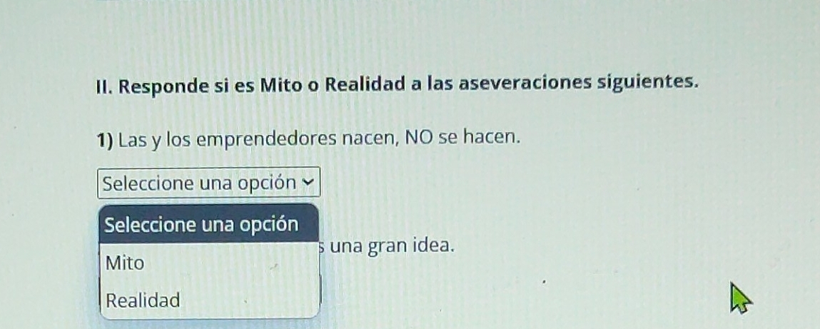 Responde si es Mito o Realidad a las aseveraciones siguientes.
1) Las y los emprendedores nacen, NO se hacen.
Seleccione una opción
Seleccione una opción
s una gran idea.
Mito
Realidad