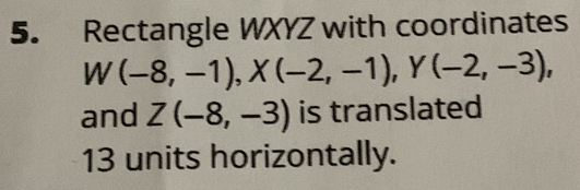 Rectangle WXYZ with coordinates
W(-8,-1), X(-2,-1), Y(-2,-3), 
and Z(-8,-3) is translated
13 units horizontally.