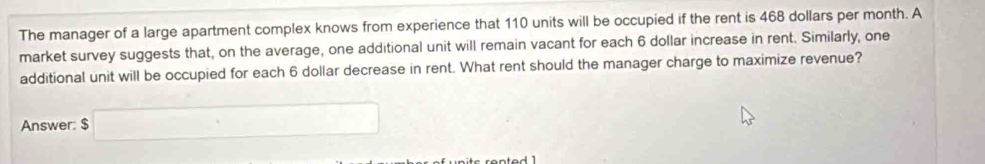 The manager of a large apartment complex knows from experience that 110 units will be occupied if the rent is 468 dollars per month. A 
market survey suggests that, on the average, one additional unit will remain vacant for each 6 dollar increase in rent. Similarly, one 
additional unit will be occupied for each 6 dollar decrease in rent. What rent should the manager charge to maximize revenue? 
Answer: $□