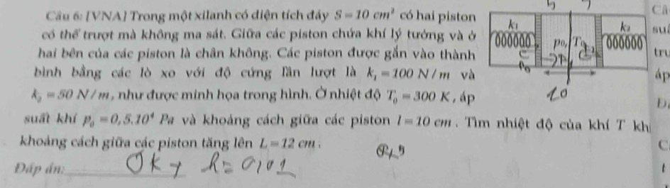 Câ 
Câu 6: [VNA] Trong một xilanh có diện tích đây S=10cm^2 có hai pistonuí 
có thể trượt mà không ma sát. Giữa các piston chứa khí lý tướng và ở 
hai bên của các piston là chân không. Các piston được gắn vào thànhtru 
bình bằng các lò xo với độ cứng lần lượt là k_1=100N/m vàáp
k_2=50N/m , như được minh họa trong hình. Ở nhiệt độ T_0=300K , áp 
D 
suất khí p_0=0,5.10^4 Pa và khoảng cách giữa các piston l=10cm Tìm nhiệt độ của khí T kh 
khoảng cách giữa các piston tăng lên L=12cm. P5
C 
Đấp án:_ t