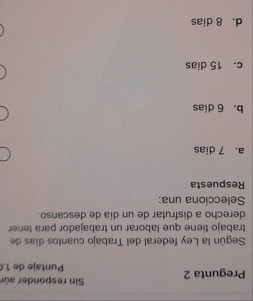 Sin responder aúr
Pregunta 2
Puntaje de 1.(
Según la Ley federal del Trabajo cuantos días de
trabajo tiene que laborar un trabajador para tener
derecho a disfrutar de un día de descanso.
Selecciona una:
Respuesta
a. 7 días
b. 6 días
c. 15 días
dī 8 días