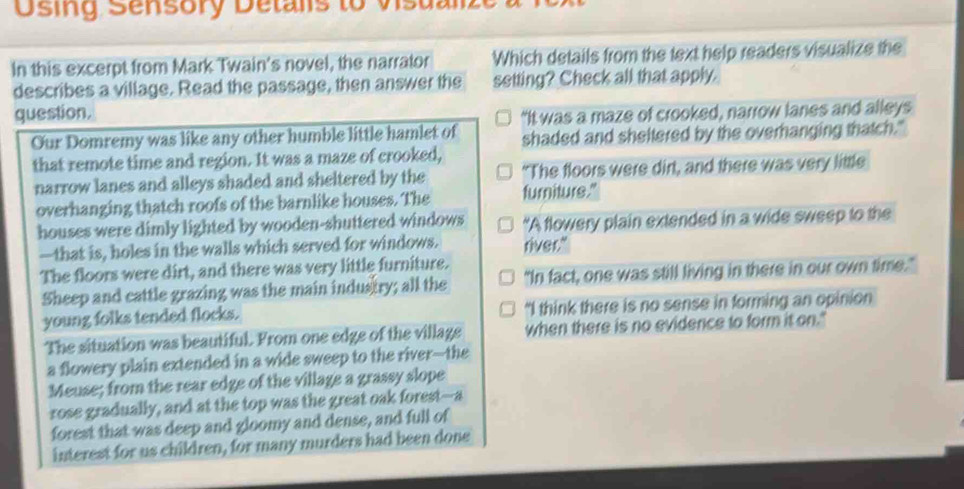 Osing Sensory Detalis to Visua
In this excerpt from Mark Twain's novel, the narrator Which details from the text help readers visualize the
describes a village. Read the passage, then answer the setting? Check all that apply.
question. “It was a maze of crooked, narrow lanes and alleys
Our Domremy was like any other humble little hamlet of shaded and sheltered by the overhanging thatch."
that remote time and region. It was a maze of crooked,
narrow lanes and alleys shaded and sheltered by the "The floors were dirt, and there was very little
overhanging thatch roofs of the barnlike houses. The furniture."
houses were dimly lighted by wooden-shuttered windows “A flowery plain extended in a wide sweep to the
—that is, holes in the walls which served for windows. river."
The floors were dirt, and there was very little furniture.
Sheep and cattle grazing was the main industry; all the "In fact, one was still living in there in our own time."
young folks tended flocks. "I think there is no sense in forming an opinion
The situation was beautiful. From one edge of the village when there is no evidence to form it on."
a flowery plain extended in a wide sweep to the river--the
Meuse; from the rear edge of the village a grassy slope
rose gradually, and at the top was the great oak forest--a
forest that was deep and gloomy and dense, and full of
interest for us children, for many murders had been done