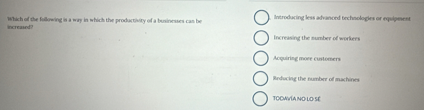 Which of the following is a way in which the productivity of a businesses can be
Introducing less advanced technologies or equipment
increased?
Increasing the number of workers
Acquiring more customers
Reducing the number of machines
TODAVÍA NO LO SÉ