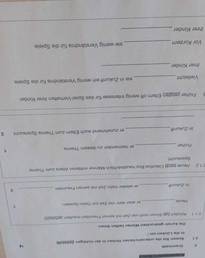 Aufgabensatz 1. Seite 
2. Grammatik 
10 
2.1 Setzen Sie die unterstrichenen Verben in der richtigen Zeitstufe 
in die Lücken ein ! 
Die kursiv gedruckten Wörter helfen Ihnen. 
2.1.1 Kürzlich hat Simon noch viel Zeit mit seinen Freunden draußen verbracht. 
1 
Heute_ er aber sehr viel Zeit mit Video-Spielen. 
In Zukunft_ er wieder mehr Zeit mit seinen Freunden_ 
. 2 
2.1.2 Heute berät Claudius Boy hauptsächlich Männer mittleren Alters zum Thema 
Spielsucht. 
Früher _er niemanden zu diesem Thema. 1 
In Zukunft _er zunehmend auch Eltern zum Thema Spielsucht 2 
_ 
_ 
_. 
_ 
3Früher zeigten Eltern oft wenig Interesse für das Spiel-Verhalten ihrer Kinder. 
Vielleicht _sie in Zukunft ein wenig Verständnis für die Spiele 
ihrer Kinder _. 
Vor Kurzem _sie wenig Verständnis für die Spiele 
ihrer Kinder _.