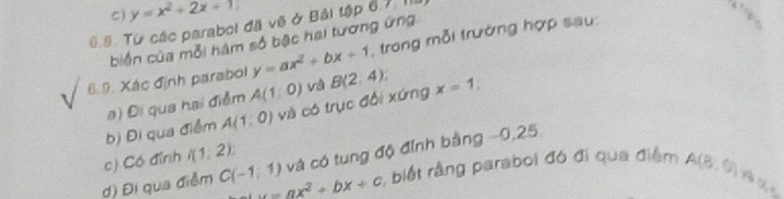 C) y=x^2+2x+1
6.8. Từ các parabol đã vẽ ở Bái tập 6.7.1 trong mỗi trưởng hợp sau
biến của mỗi hàm số bậc hai tương ứng
6.9. Xác định parabol y=ax^2+bx+1 B(2,4). x=1
a) Đi qua hai điểm A(1,0) và
b) Đi qua điểm A(1:0) và có trục đối xứng
c) Có đỉnh l(1,2)
và có tung độ đỉnh bằng −0,25
d) Đi qua điễm C(-1,1) y=ax^2+bx+c , biết rằng paraboi đó đi qua điểm A(8,9)
B