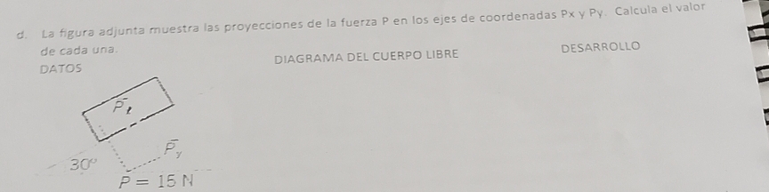 La figura adjunta muestra las proyecciones de la fuerza P en los ejes de coordenadas Px y Py. Calcula el valor 
de cada una. 
DATOS DIAGRAMA DEL CUERPO LIBRE DESARROLLO
P_t
overline P_y
30°
P=15N