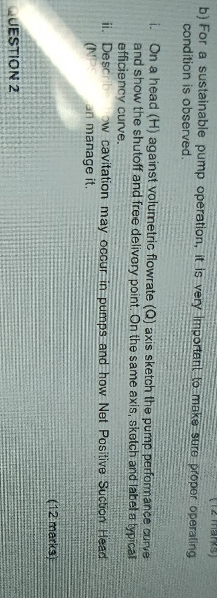 (12 märks) 
b) For a sustainable pump operation, it is very important to make sure proper operating 
condition is observed. 
i. On a head (H) against volumetric flowrate (Q) axis sketch the pump performance curve 
and show the shutoff and free delivery point. On the same axis, sketch and label a typical 
efficiency curve. 
ii. Describe how cavitation may occur in pumps and how Net Positive Suction Head 
(NPS n manage it. 
(12 marks) 
QUESTION 2