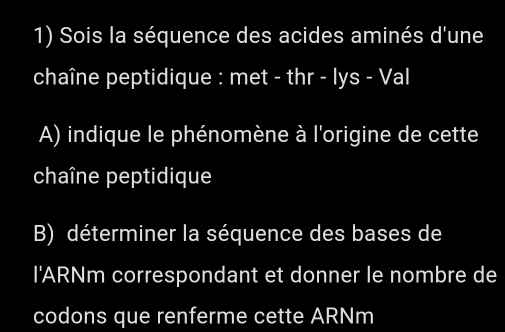 Sois la séquence des acides aminés d'une 
chaîne peptidique : met - thr - lys - Val 
A) indique le phénomène à l'origine de cette 
chaîne peptidique 
B) déterminer la séquence des bases de 
l'ARNm correspondant et donner le nombre de 
codons que renferme cette ARNm