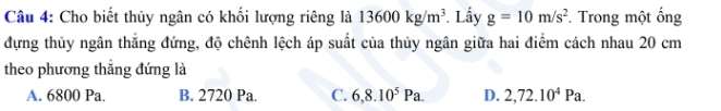 Cho biết thủy ngân có khối lượng riêng là 13600kg/m^3 Lấy g=10m/s^2 Trong một ống
đựng thủy ngân thắng đứng, độ chênh lệch áp suất của thủy ngân giữa hai điểm cách nhau 20 cm
theo phương thắng đứng là
A. 6800 Pa. B. 2720 Pa. C. 6,8.10^5Pa. D. 2,72.10^4Pa.