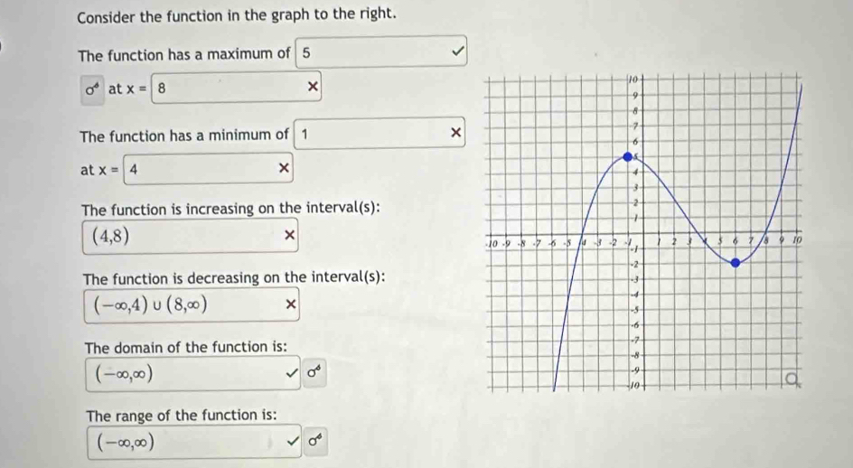 Consider the function in the graph to the right. 
The function has a maximum of 5
sigma^6 at x=8. × 
The function has a minimum of 1 □  
× 
at x=|. 
The function is increasing on the interval(s):
(4,8)
× 
The function is decreasing on the interval(s):
(-∈fty ,4) U (8,∈fty ) × 
The domain of the function is:
(-∈fty ,∈fty )
sigma^6
The range of the function is:
(-∈fty ,∈fty )
sigma^4