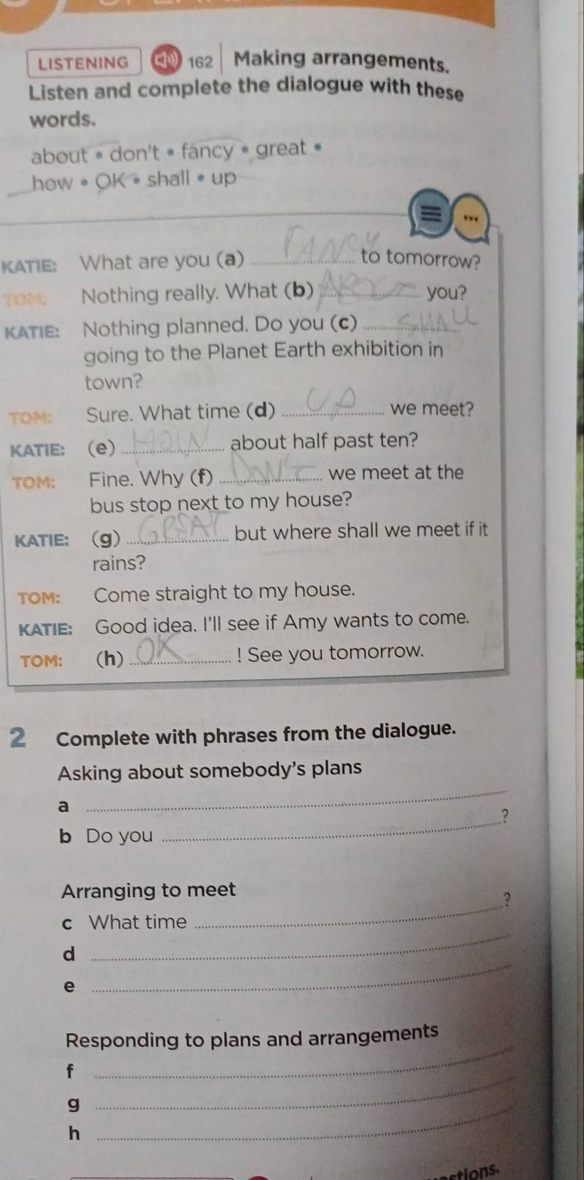 LISTENING 162 Making arrangements. 
Listen and complete the dialogue with these 
words. 
about = don't = fancy = great • 
how • OK•shall up 
a 
KATIE: What are you (a) _to tomorrow? 
Nothing really. What (b) _you? 
KATIE: Nothing planned. Do you (c)_ 
going to the Planet Earth exhibition in 
town? 
TOM: Sure. What time (d) _we meet? 
KATIE: (e) _about half past ten? 
TOM: Fine. Why (f) _we meet at the 
bus stop next to my house? 
KATIE: (g)_ but where shall we meet if it 
rains? 
TOM: Come straight to my house. 
KATIE: Good idea. I'll see if Amy wants to come. 
TOM: (h)_ ! See you tomorrow. 
2 Complete with phrases from the dialogue. 
Asking about somebody's plans 
a 
_ 
? 
b Do you 
_ 
Arranging to meet 
_? 
c What time 
_ 
d 
_ 
e 
Responding to plans and arrangements 
_ 
f 
_ 
_g 
h 
ctions