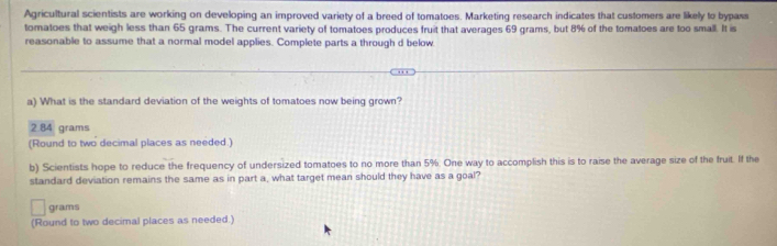 Agricultural scientists are working on developing an improved variety of a breed of tomatoes. Marketing research indicates that customers are likely to bypass
tomatoes that weigh less than 65 grams. The current variety of tomatoes produces fruit that averages 69 grams, but 8% of the tomatoes are too small. It is
reasonable to assume that a normal model applies. Complete parts a through d below
a) What is the standard deviation of the weights of tomatoes now being grown?
2.84 grams
(Round to two decimal places as needed.)
b) Scientists hope to reduce the frequency of undersized tomatoes to no more than 5%. One way to accomplish this is to raise the average size of the fruit. If the
standard deviation remains the same as in part a, what target mean should they have as a goal?
grams
(Round to two decimal places as needed.)