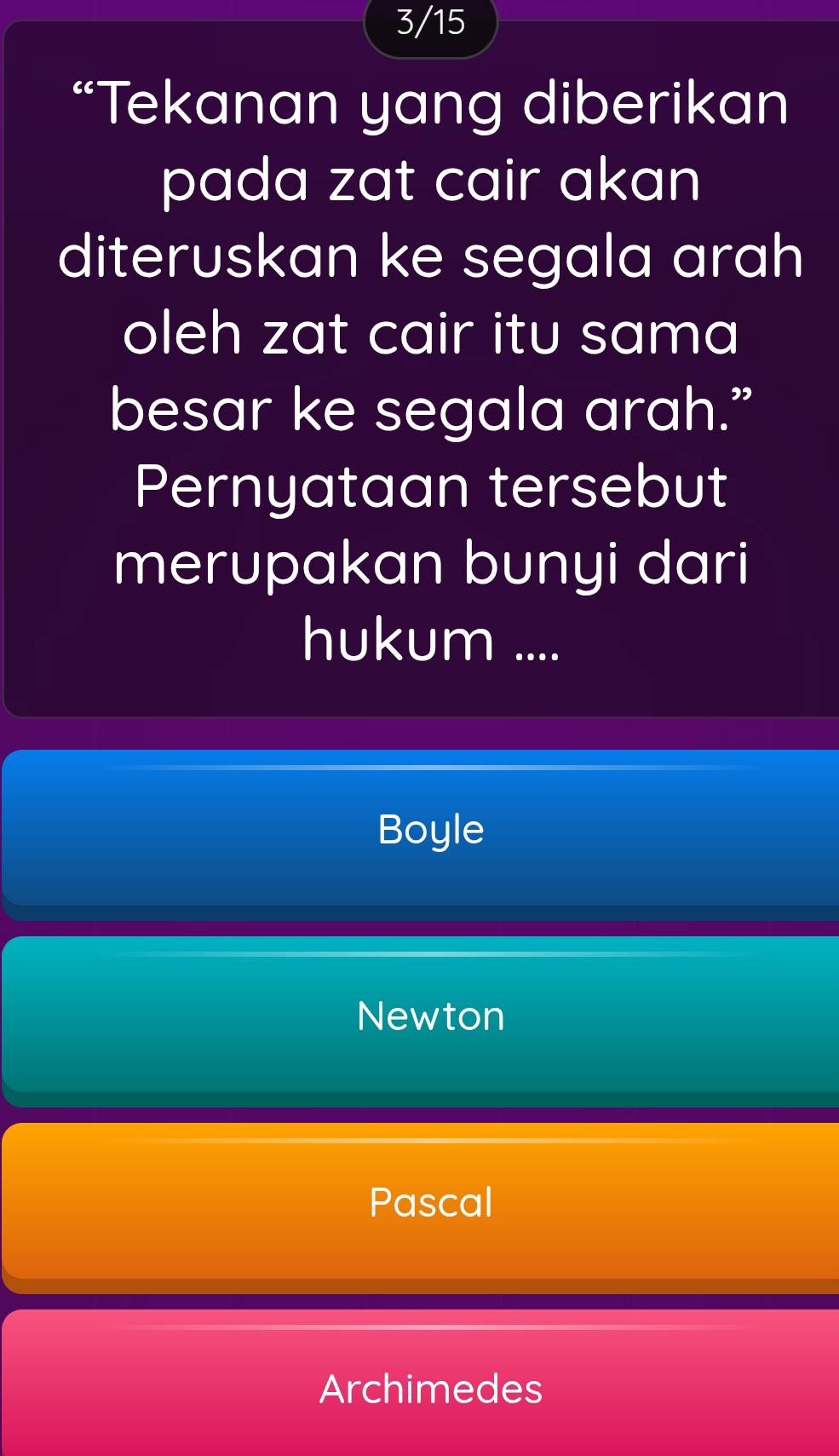 3/15
“Tekanan yang diberikan
pada zat cair akan
diteruskan ke segala arah
oleh zat cair itu sama
besar ke segala arah.”
Pernyataan tersebut
merupakan bunyi dari
hukum ....
Boyle
Newton
Pascal
Archimedes