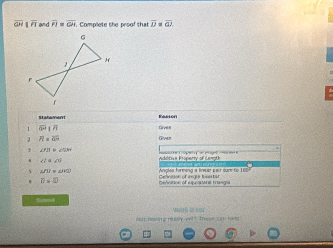 overline GH overline FI and overline FI≌ overline GH. Complete the proof that overline IJ overline GJ, 
a 
Statement Reason 
1 overline QHparallel overline PI
Given 
2 overline PI≌ overline OH Given 
3 ∠ FJI≌ ∠ GJH
Maalthie Troperty or Aegne Pleasar e 
4 ∠ I≌ ∠ G
Additive Property of Langth 
C a e？
∠ JIJ≌ ∠ JIGJ Angles forming a linear poir sum to 18D 
. overline D enclosecircle1 
Definition of angle bisestor 
Definition of equilateral triangla 
thoest 
Wayh a so 
Bot realing realy yel? These can help 
5