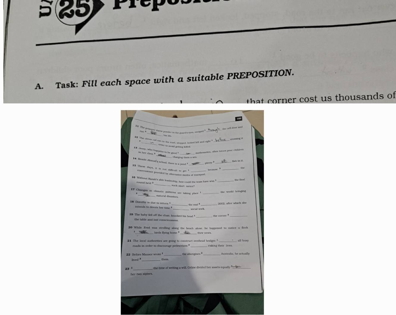 a 25 
A. Task: Fill each space with a suitable PREPOSITION. 
h er ost u s thousands of 
the cell door and 
11 The prisoner threw powder in the guard's eyes, escaped_ 
ran z_ has life 
12 The clever cat rius to the road, stonned, looked left and right_ 
crossing it 
order to avoid getting lulled. 
_ 
13 Jeasy, who happens to be good ' mathematics, often tutors poor children 
in her class 
charging them a sen 
14 Beside Ahmad's school, there is a pond _ 
plenty 
_ 
15 These days, it is not difficult to get 1 _ 
because 2 _the 
convenience provided by alternative modes of transport 
16 Without Razak's able leadership, how could the team have won _the final 
round held ? _such short notice 
17 Changes in climatic patterns are taking place _the world bringing 
_natural disasters 
18 Dorothy is due to return 2002, after which she 
the end ?_ 
intends to devote her time ' socsal work. 
_ 
19 The baby fell off the chair, knocked his head the corper _ 
the table and lost consciousness. 
20 While Fred was strolling along the beach alone, he happened to notice a flock 
_birds flying home ? their nests. 
21 The local authorities are going to construct overhead bridges ' _all busy 
roads in order to discourage pedestrians ? risking their lives. 
22 Before Mansor wrote the aborigines Australia, he actually 
lived _them. 
23¹ _the time of writing a will, Celine divided her assets equally_ 
her two sisters.