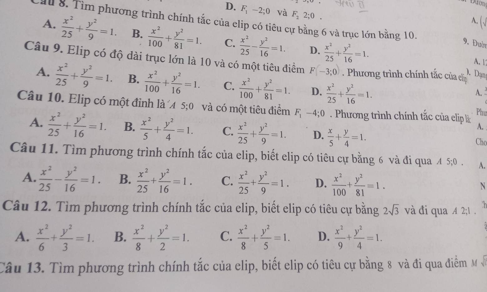 Đường
D. F_1-2;0 và F_22;0.
Cau 8. Tìm phương trình chính tắc của elip có tiêu cự bằng 6 và trục lớn bằng 10.
A. ()
A.  x^2/25 + y^2/9 =1. B.  x^2/100 + y^2/81 =1. C.  x^2/25 - y^2/16 =1. D.  x^2/25 + y^2/16 =1.
9. Đười
A. 17
Câu 9. Elip có độ dài trục lớn là 10 và có một tiêu điểm F(-3;0) Phương trình chính tắc của eliịp
). Dạn
A.  x^2/25 + y^2/9 =1. B.  x^2/100 + y^2/16 =1. C.  x^2/100 + y^2/81 =1. D.  x^2/25 + y^2/16 =1.
A. 
Câu 10. Elip có một đỉnh là ´A 5;0 và có một tiêu điểm F_1-4;0. Phương trình chính tắc của elip là:
Phu
A.
A.  x^2/25 + y^2/16 =1. B.  x^2/5 + y^2/4 =1. C.  x^2/25 + y^2/9 =1. D.  x/5 + y/4 =1. Cho
Câu 11. Tìm phương trình chính tắc của elip, biết elip có tiêu cự bằng 6 và đi qua A 5;0. A.
A.  x^2/25 - y^2/16 =1. B.  x^2/25 + y^2/16 =1. C.  x^2/25 + y^2/9 =1. D.  x^2/100 + y^2/81 =1. N
th
Câu 12. Tìm phương trình chính tắc của elip, biết elip có tiêu cự bằng 2sqrt(3) và đi qua A 2;
A.  x^2/6 + y^2/3 =1. B.  x^2/8 + y^2/2 =1. C.  x^2/8 + y^2/5 =1. D.  x^2/9 + y^2/4 =1.
Câu 13. Tìm phương trình chính tắc của elip, biết elip có tiêu cự bằng 8 và đi qua điểm Mỹ