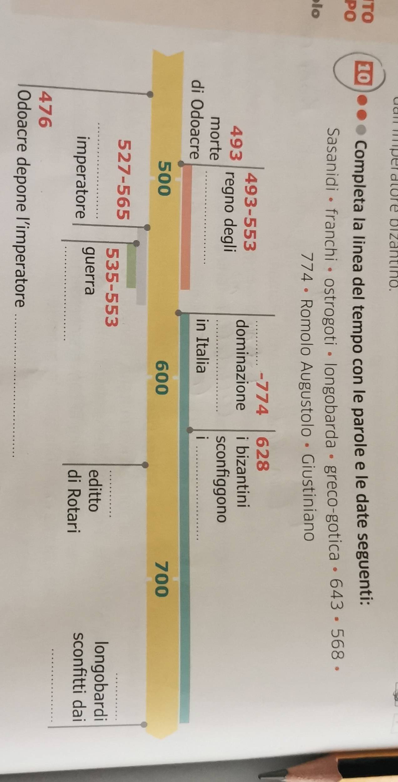 am imperatore bizantino. 
TO 10 
PO 
Completa la linea del tempo con le parole e le date seguenti: 
Sasanidi • franchi • ostrogoti • longobarda • greco-gotica · 643· 568·
lo
774 • Romolo Augustolo • Giustiniano 
_- 774 628
493-553
dominazione i bizantini
493 regno degli 
_ 
morte 
_sconfiggono 
di Odoacre 
in Italia i_
500 600 700
527-565
_
535-553
_ 
_ 
longobardi 
imperatore guerra 
editto 
_ 
di Rotari 
sconfitti dai
476
_ 
Odoacre depone l’imperatore_