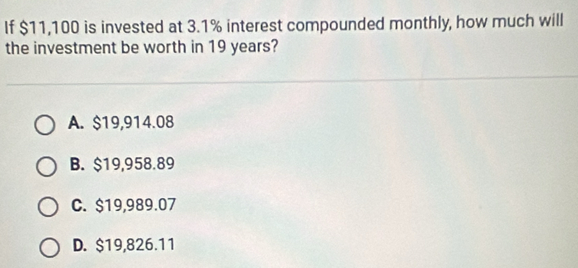 If $11,100 is invested at 3.1% interest compounded monthly, how much will
the investment be worth in 19 years?
A. $19,914.08
B. $19,958.89
C. $19,989.07
D. $19,826.11