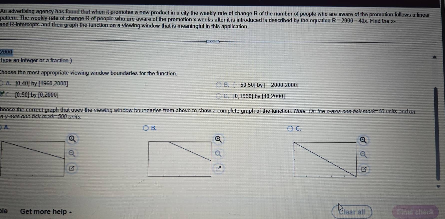 An advertising agency has found that when it promotes a new product in a city the weekly rate of change R of the number of people who are aware of the promotion follows a linear
pattern. The weekly rate of change R of people who are aware of the promotion x weeks after it is introduced is described by the equation R=2000-40x. Find the x
and R -intercepts and then graph the function on a viewing window that is meaningful in this application.
2000
Type an integer or a fraction.)
Choose the most appropriate viewing window boundaries for the function.
A. [0,40]by[1960,2000] B. [-50,50] by[-2000,2000]
C. [0,50]by[0,2000 : D. [0,1960] by [40,2000]
hoose the correct graph that uses the viewing window boundaries from above to show a complete graph of the function. Note: On the x-axis one tick man k=10 units and on
e y-axis one tick mark= 500 units.
) A. B. C.
le Get more help £ Clear all Final check