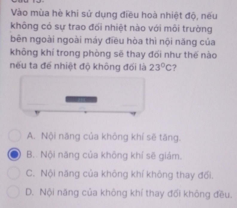 Vào mùa hè khi sử dụng điều hoà nhiệt độ, nếu
không có sự trao đổi nhiệt nào với môi trường
bên ngoài ngoài máy điều hòa thì nội năng của
không khí trong phòng sẽ thay đối như thế nào
nếu ta để nhiệt độ không đối là 23°C ?
A. Nội năng của không khí sẽ tăng.
B.. Nội năng của không khí sẽ giám.
C. Nội năng của không khí không thay đối.
D. Nội năng của không khí thay đối không đều.