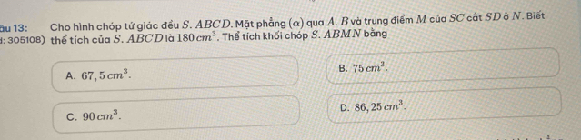 âu 13: Cho hình chóp tứ giác đều S. ABCD. Mặt phẳng (α) qua A, B và trung điểm M của SC cắt SD ở N. Biết
d: 305108) thể tích của S. ABCD là 180cm^3. Thể tích khối chóp S. ABM N bằng
A. 67,5cm^3.
B. 75cm^3.
C. 90cm^3. D. 86,25cm^3.