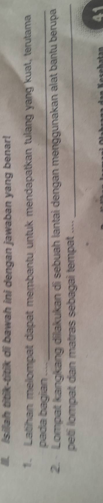 ll. Isilah titik-titik di bawah ini dengan jawaban yang benar! 
1. Latihan melompat dapat membantu untuk mendapatkan tulang yang kuat, terutama 
pada bagian_ 
2. Lompat kangkang dilakukan di sebuah lantai dengan menggunakan alat bantu berupa 
peti lompat dan matras sebagai tempat ...._ 
41